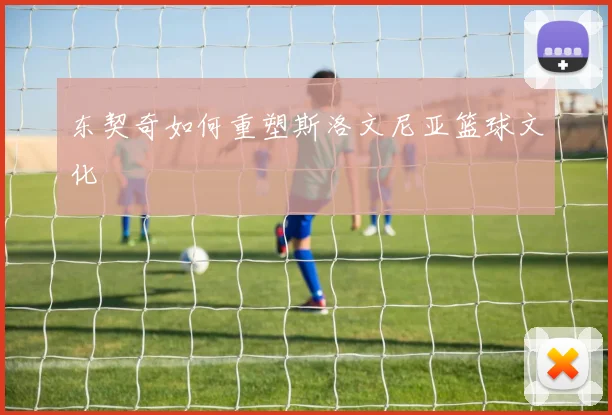 东契奇如何重塑斯洛文尼亚篮球文化