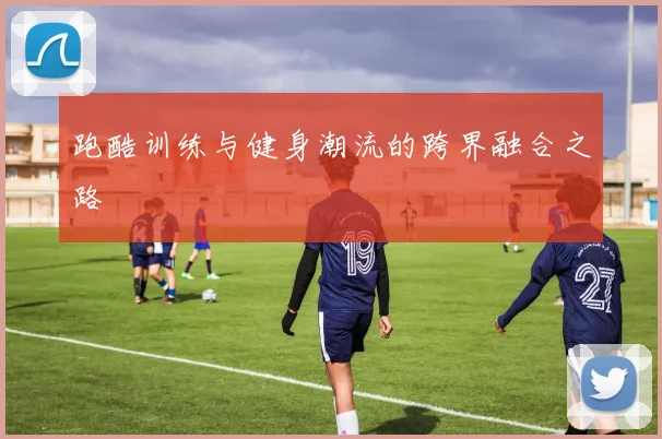 跑酷训练与健身潮流的跨界融合之路