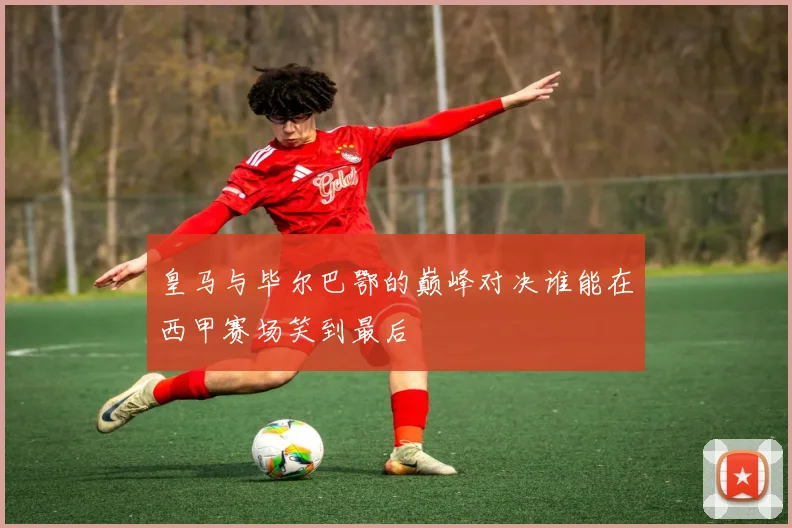 皇马与毕尔巴鄂的巅峰对决谁能在西甲赛场笑到最后