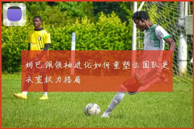 姆巴佩领袖进化如何重塑法国队更衣室权力格局
