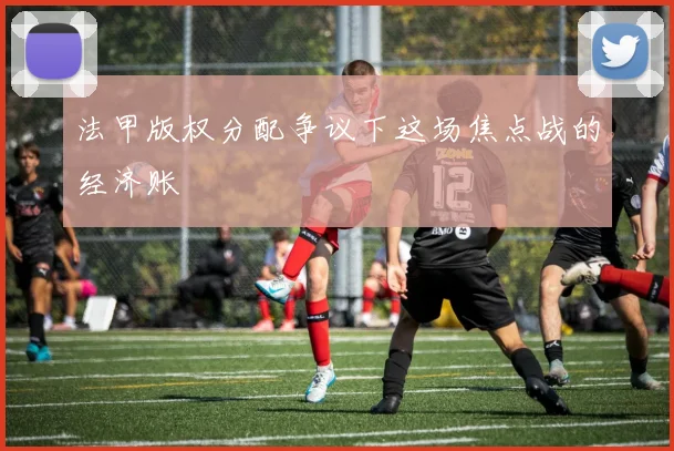 法甲版权分配争议下这场焦点战的经济账