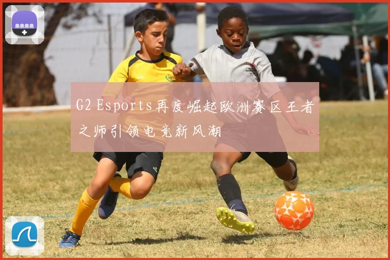 G2 Esports再度崛起欧洲赛区王者之师引领电竞新风潮