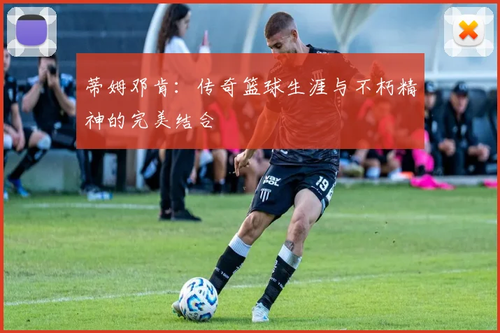 蒂姆邓肯：传奇篮球生涯与不朽精神的完美结合