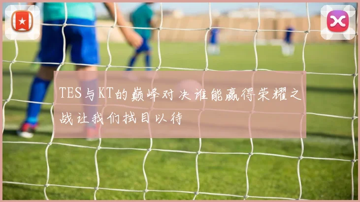 TES与KT的巅峰对决谁能赢得荣耀之战让我们拭目以待