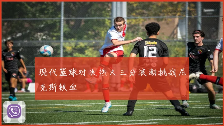 现代篮球对决热火三分浪潮挑战尼克斯铁血