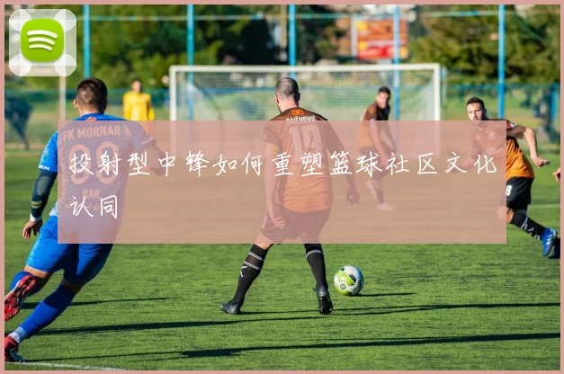 投射型中锋如何重塑篮球社区文化认同