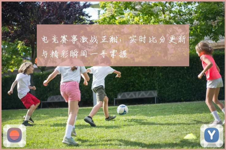 电竞赛事激战正酣，实时比分更新与精彩瞬间一手掌握